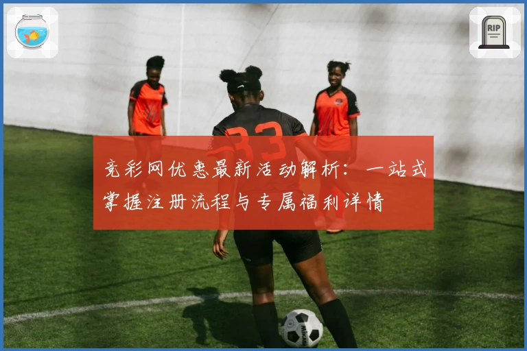 竞彩网优惠最新活动解析：一站式掌握注册流程与专属福利详情