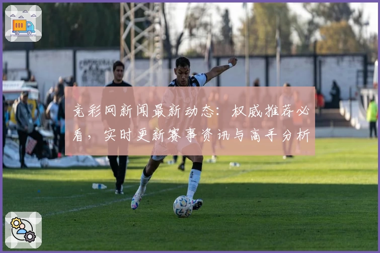 竞彩网新闻最新动态：权威推荐必看，实时更新赛事资讯与高手分析