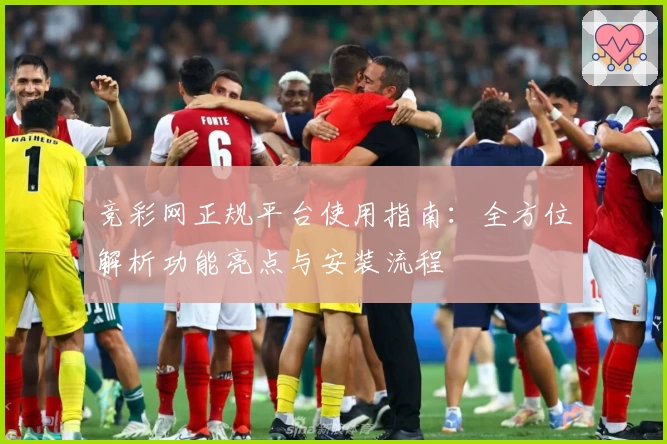 竞彩网正规平台使用指南：全方位解析功能亮点与安装流程