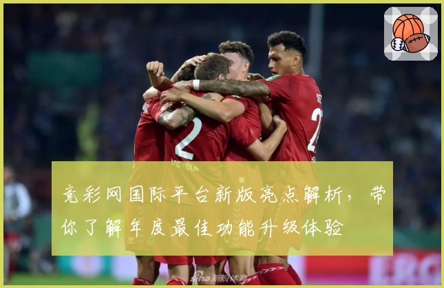 竞彩网国际平台新版亮点解析，带你了解年度最佳功能升级体验