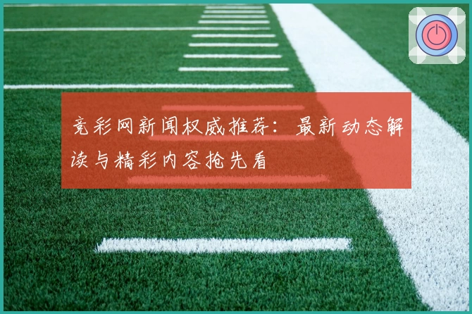 竞彩网新闻权威推荐：最新动态解读与精彩内容抢先看