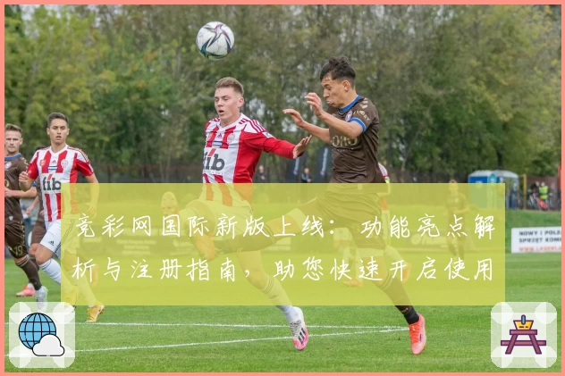 竞彩网国际新版上线：功能亮点解析与注册指南，助您快速开启使用体验