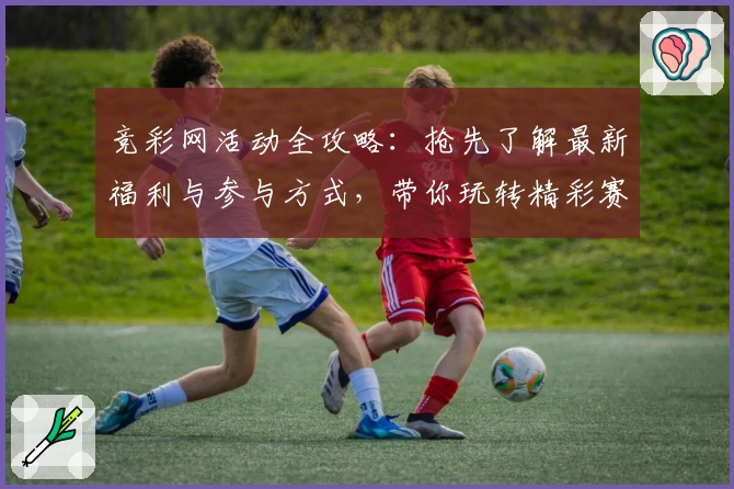 竞彩网活动全攻略：抢先了解最新福利与参与方式，带你玩转精彩赛事互动